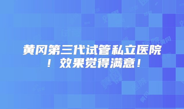 黄冈第三代试管私立医院！效果觉得满意！