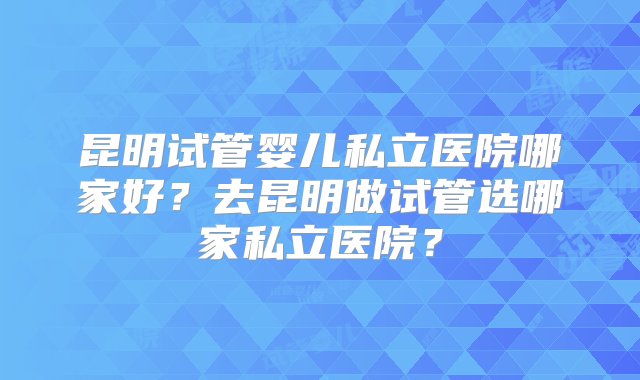 昆明试管婴儿私立医院哪家好？去昆明做试管选哪家私立医院？