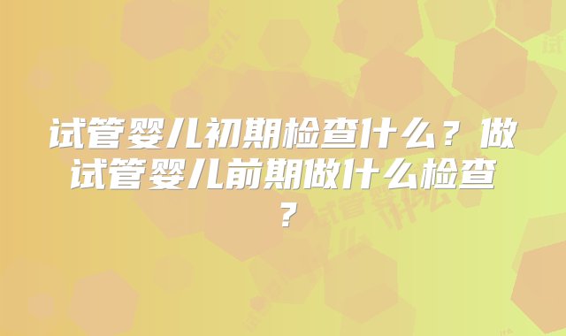 试管婴儿初期检查什么？做试管婴儿前期做什么检查？