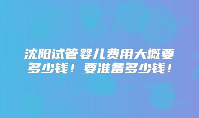 沈阳试管婴儿费用大概要多少钱！要准备多少钱！