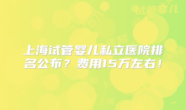 上海试管婴儿私立医院排名公布？费用15万左右！