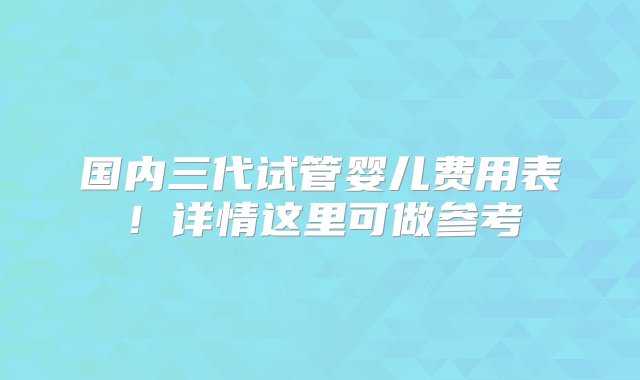 国内三代试管婴儿费用表！详情这里可做参考