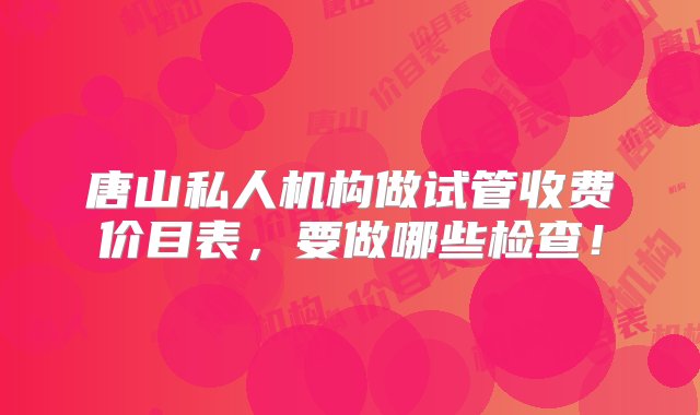 唐山私人机构做试管收费价目表，要做哪些检查！