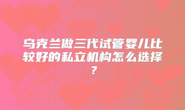 乌克兰做三代试管婴儿比较好的私立机构怎么选择？