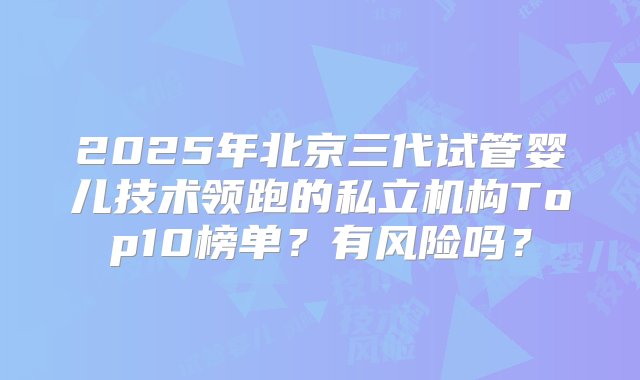 2025年北京三代试管婴儿技术领跑的私立机构Top10榜单？有风险吗？