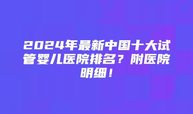 2024年最新中国十大试管婴儿医院排名？附医院明细！