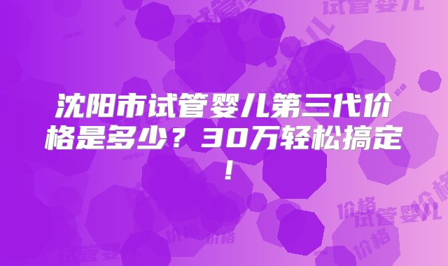 沈阳市试管婴儿第三代价格是多少？30万轻松搞定！