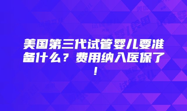 美国第三代试管婴儿要准备什么？费用纳入医保了！