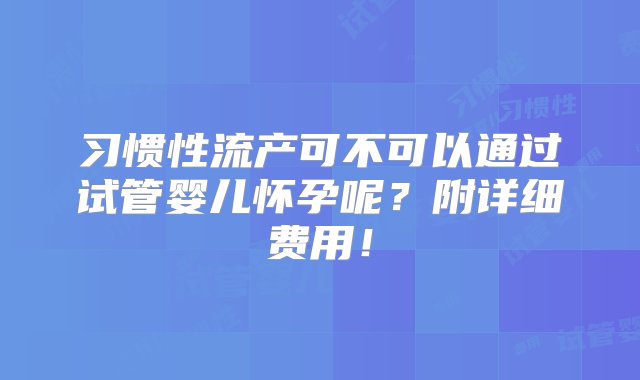 习惯性流产可不可以通过试管婴儿怀孕呢？附详细费用！