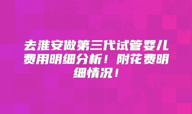 去淮安做第三代试管婴儿费用明细分析！附花费明细情况！