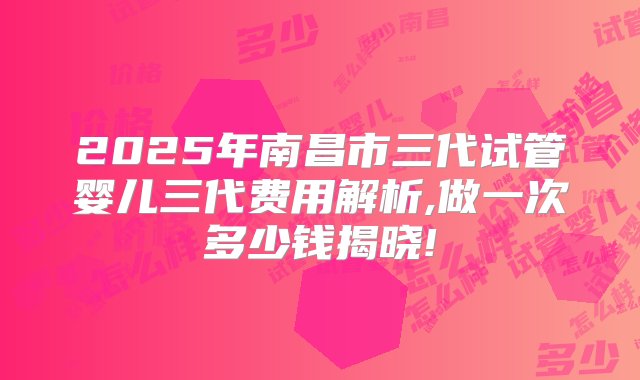 2025年南昌市三代试管婴儿三代费用解析,做一次多少钱揭晓!