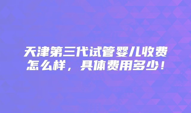 天津第三代试管婴儿收费怎么样，具体费用多少！