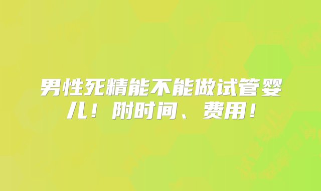 男性死精能不能做试管婴儿！附时间、费用！