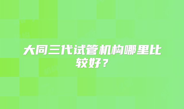 大同三代试管机构哪里比较好？