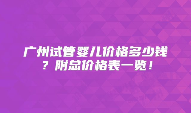 广州试管婴儿价格多少钱？附总价格表一览！