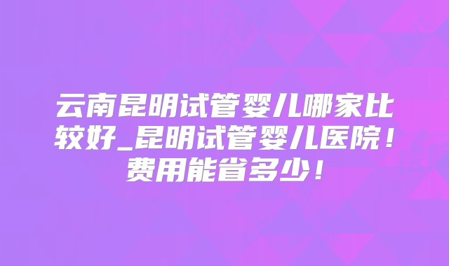 云南昆明试管婴儿哪家比较好_昆明试管婴儿医院！费用能省多少！