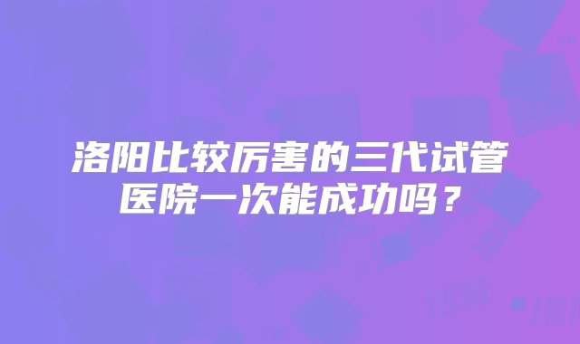 洛阳比较厉害的三代试管医院一次能成功吗？