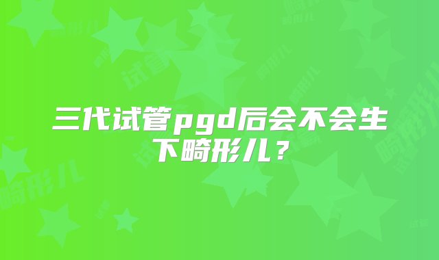 三代试管pgd后会不会生下畸形儿？