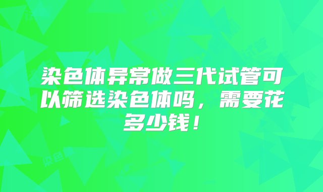 染色体异常做三代试管可以筛选染色体吗，需要花多少钱！