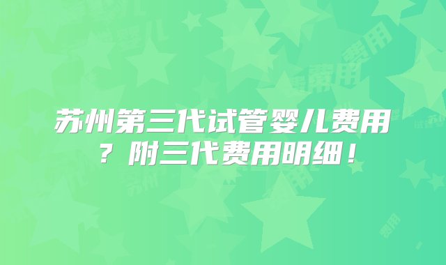 苏州第三代试管婴儿费用？附三代费用明细！