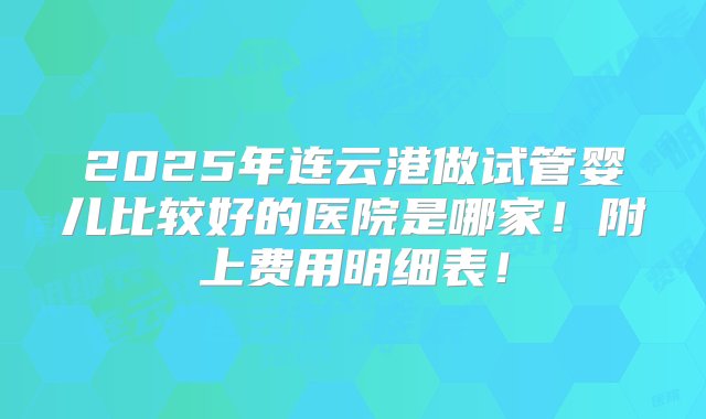 2025年连云港做试管婴儿比较好的医院是哪家！附上费用明细表！