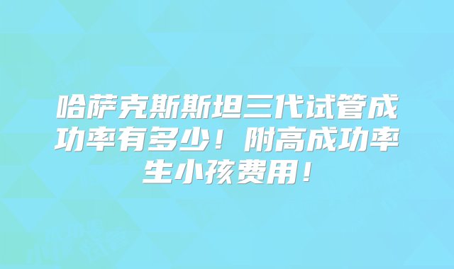 哈萨克斯斯坦三代试管成功率有多少！附高成功率生小孩费用！