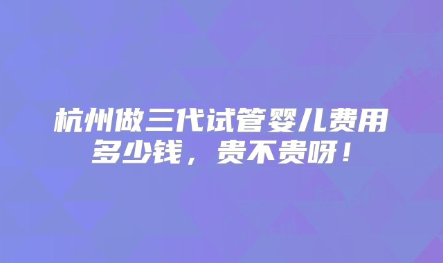 杭州做三代试管婴儿费用多少钱，贵不贵呀！