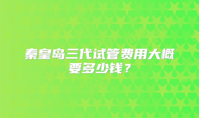 秦皇岛三代试管费用大概要多少钱？