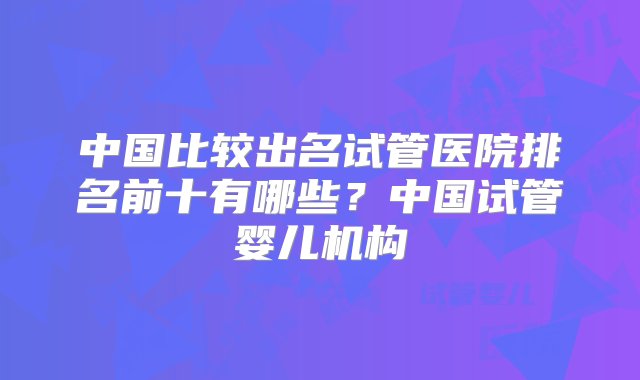 中国比较出名试管医院排名前十有哪些？中国试管婴儿机构