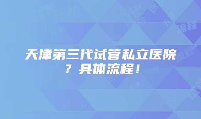 天津第三代试管私立医院？具体流程！