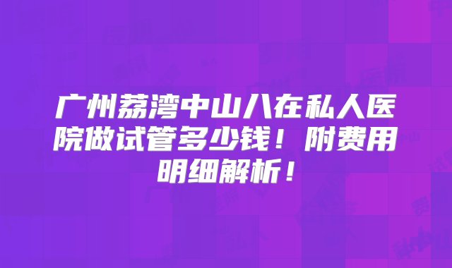 广州荔湾中山八在私人医院做试管多少钱！附费用明细解析！