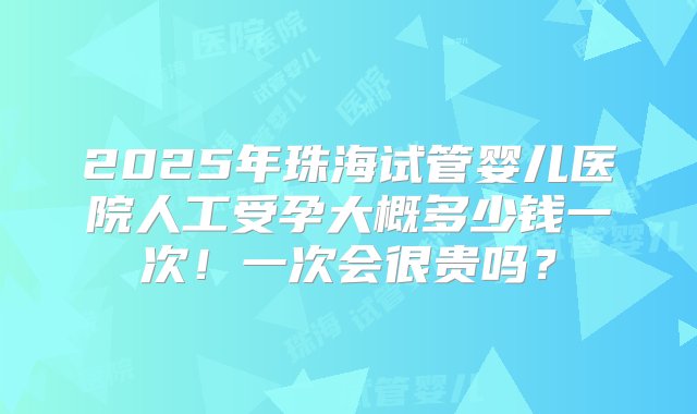 2025年珠海试管婴儿医院人工受孕大概多少钱一次！一次会很贵吗？