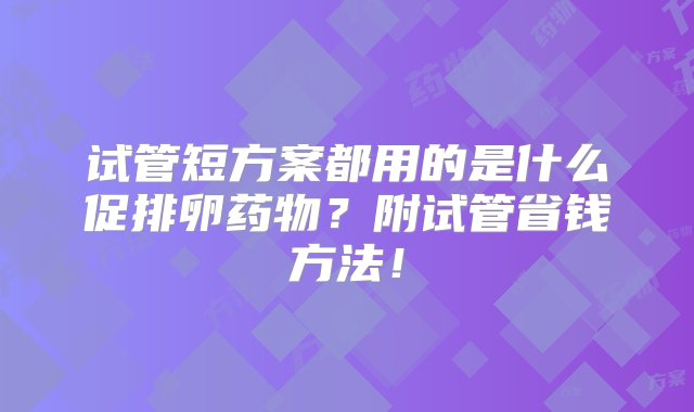 试管短方案都用的是什么促排卵药物？附试管省钱方法！