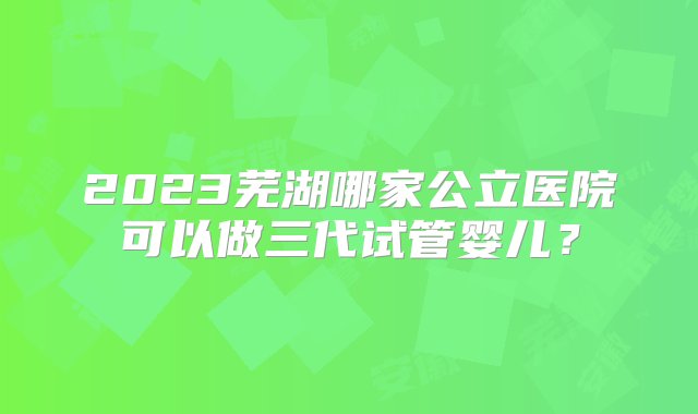 2023芜湖哪家公立医院可以做三代试管婴儿？