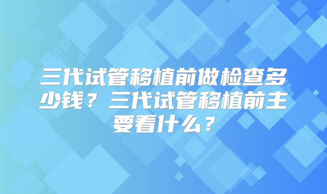 三代试管移植前做检查多少钱？三代试管移植前主要看什么？