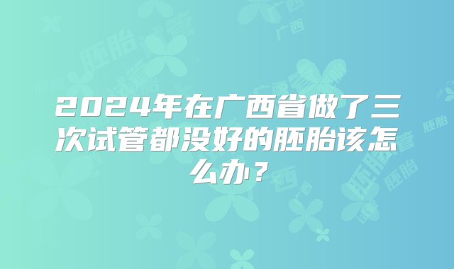 2024年在广西省做了三次试管都没好的胚胎该怎么办？