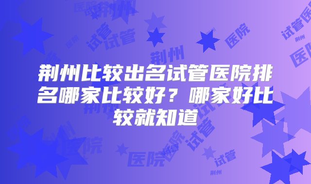 荆州比较出名试管医院排名哪家比较好？哪家好比较就知道