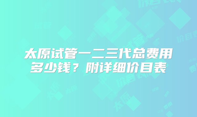 太原试管一二三代总费用多少钱？附详细价目表