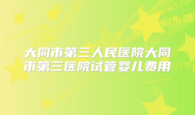 大同市第三人民医院大同市第三医院试管婴儿费用