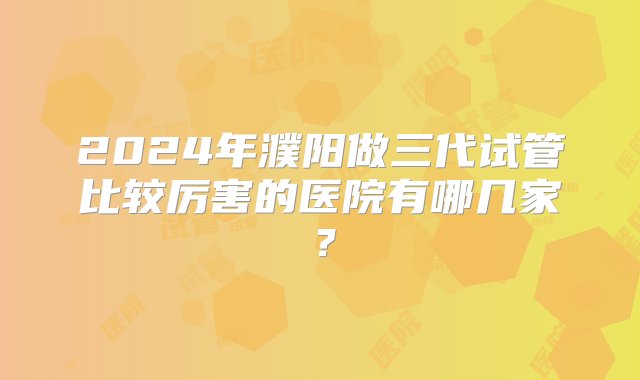 2024年濮阳做三代试管比较厉害的医院有哪几家？