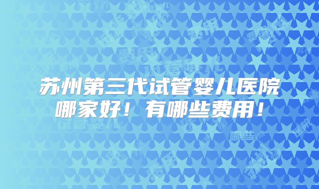 苏州第三代试管婴儿医院哪家好！有哪些费用！