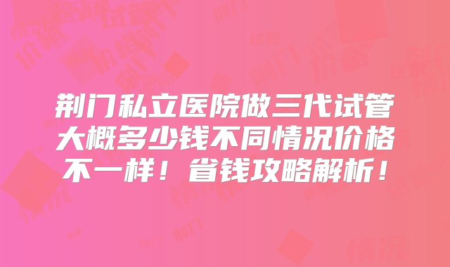 荆门私立医院做三代试管大概多少钱不同情况价格不一样！省钱攻略解析！