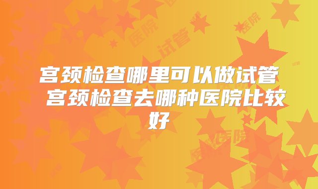 宫颈检查哪里可以做试管 宫颈检查去哪种医院比较好