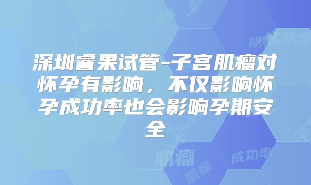 深圳睿果试管-子宫肌瘤对怀孕有影响，不仅影响怀孕成功率也会影响孕期安全