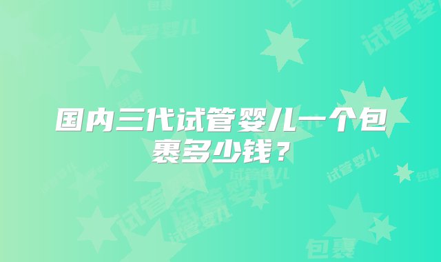 国内三代试管婴儿一个包裹多少钱？