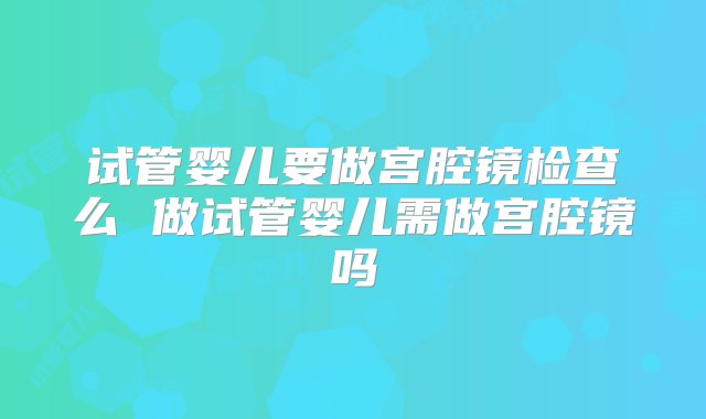 试管婴儿要做宫腔镜检查么 做试管婴儿需做宫腔镜吗