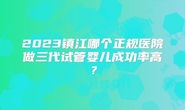 2023镇江哪个正规医院做三代试管婴儿成功率高？