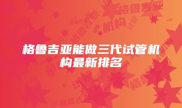 格鲁吉亚能做三代试管机构最新排名