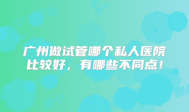 广州做试管哪个私人医院比较好，有哪些不同点！