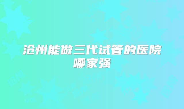 沧州能做三代试管的医院哪家强